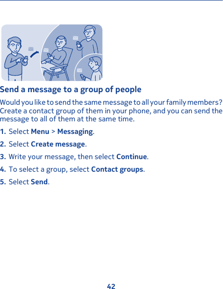 Send a message to a group of peopleWould you like to send the same message to all your family members?Create a contact group of them in your phone, and you can send themessage to all of them at the same time.1. Select Menu &gt; Messaging.2. Select Create message.3. Write your message, then select Continue.4. To select a group, select Contact groups.5. Select Send.42