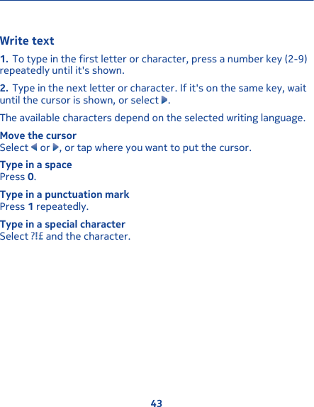 Write text1. To type in the first letter or character, press a number key (2-9)repeatedly until it&apos;s shown.2. Type in the next letter or character. If it&apos;s on the same key, waituntil the cursor is shown, or select  .The available characters depend on the selected writing language.Move the cursorSelect   or  , or tap where you want to put the cursor.Type in a spacePress 0.Type in a punctuation markPress 1 repeatedly.Type in a special characterSelect   and the character.43