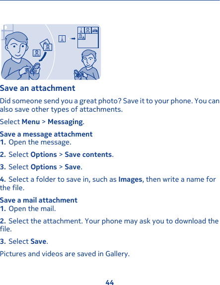 Save an attachmentDid someone send you a great photo? Save it to your phone. You canalso save other types of attachments.Select Menu &gt; Messaging.Save a message attachment1. Open the message.2. Select Options &gt; Save contents.3. Select Options &gt; Save.4. Select a folder to save in, such as Images, then write a name forthe file.Save a mail attachment1. Open the mail.2. Select the attachment. Your phone may ask you to download thefile.3. Select Save.Pictures and videos are saved in Gallery.44