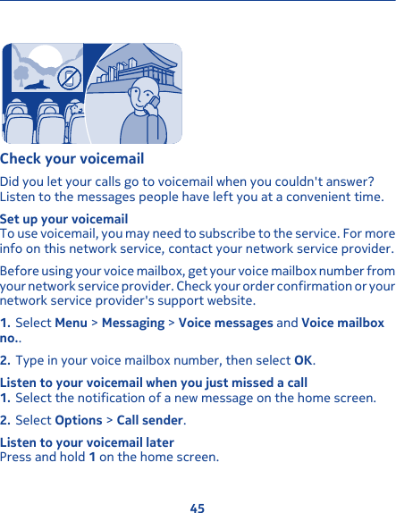 Check your voicemailDid you let your calls go to voicemail when you couldn&apos;t answer?Listen to the messages people have left you at a convenient time.Set up your voicemailTo use voicemail, you may need to subscribe to the service. For moreinfo on this network service, contact your network service provider.Before using your voice mailbox, get your voice mailbox number fromyour network service provider. Check your order confirmation or yournetwork service provider&apos;s support website.1. Select Menu &gt; Messaging &gt; Voice messages and Voice mailboxno..2. Type in your voice mailbox number, then select OK.Listen to your voicemail when you just missed a call1. Select the notification of a new message on the home screen.2. Select Options &gt; Call sender.Listen to your voicemail laterPress and hold 1 on the home screen.45