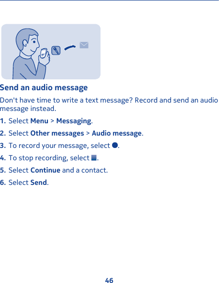 Send an audio message Don&apos;t have time to write a text message? Record and send an audiomessage instead.1. Select Menu &gt; Messaging.2. Select Other messages &gt; Audio message.3. To record your message, select  .4. To stop recording, select  .5. Select Continue and a contact.6. Select Send.46