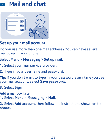  Mail and chatMailSet up your mail accountDo you use more than one mail address? You can have severalmailboxes in your phone.Select Menu &gt; Messaging &gt; Set up mail.1. Select your mail service provider.2. Type in your username and password.Tip: If you don&apos;t want to type in your password every time you useyour mail account, select Save password:.3. Select Sign in.Add a mailbox later1. Select Menu &gt; Messaging &gt; Mail.2. Select Add account, then follow the instructions shown on thephone.47