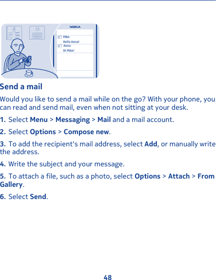 MikeHello Anna!AnnaHi Mike!Send a mailWould you like to send a mail while on the go? With your phone, youcan read and send mail, even when not sitting at your desk.1. Select Menu &gt; Messaging &gt; Mail and a mail account.2. Select Options &gt; Compose new.3. To add the recipient&apos;s mail address, select Add, or manually writethe address.4. Write the subject and your message.5. To attach a file, such as a photo, select Options &gt; Attach &gt; FromGallery.6. Select Send.48