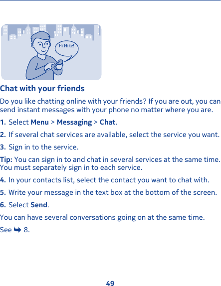 Hi Mike!Chat with your friendsDo you like chatting online with your friends? If you are out, you cansend instant messages with your phone no matter where you are.1. Select Menu &gt; Messaging &gt; Chat.2. If several chat services are available, select the service you want.3. Sign in to the service.Tip: You can sign in to and chat in several services at the same time.You must separately sign in to each service.4. In your contacts list, select the contact you want to chat with.5. Write your message in the text box at the bottom of the screen.6. Select Send.You can have several conversations going on at the same time.See   8.49