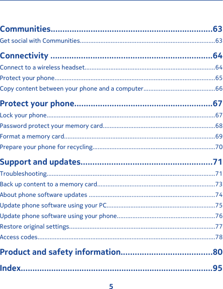 Communities.....................................................................63Get social with Communities...............................................................................63Connectivity .....................................................................64Connect to a wireless headset............................................................................64Protect your phone..............................................................................................65Copy content between your phone and a computer..........................................66Protect your phone...........................................................67Lock your phone...................................................................................................67Password protect your memory card..................................................................68Format a memory card........................................................................................69Prepare your phone for recycling........................................................................70Support and updates........................................................71Troubleshooting...................................................................................................71Back up content to a memory card.....................................................................73About phone software updates ..........................................................................74Update phone software using your PC................................................................75Update phone software using your phone.........................................................76Restore original settings......................................................................................77Access codes........................................................................................................78Product and safety information.......................................80Index..................................................................................955