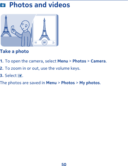 Photos and videosTake a photo1. To open the camera, select Menu &gt; Photos &gt; Camera.2. To zoom in or out, use the volume keys.3. Select  .The photos are saved in Menu &gt; Photos &gt; My photos.50