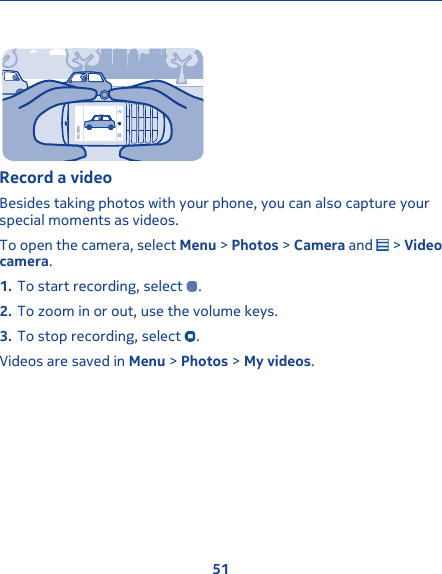 00:30:00Record a videoBesides taking photos with your phone, you can also capture yourspecial moments as videos.To open the camera, select Menu &gt; Photos &gt; Camera and   &gt; Videocamera.1. To start recording, select  .2. To zoom in or out, use the volume keys.3. To stop recording, select  .Videos are saved in Menu &gt; Photos &gt; My videos.51