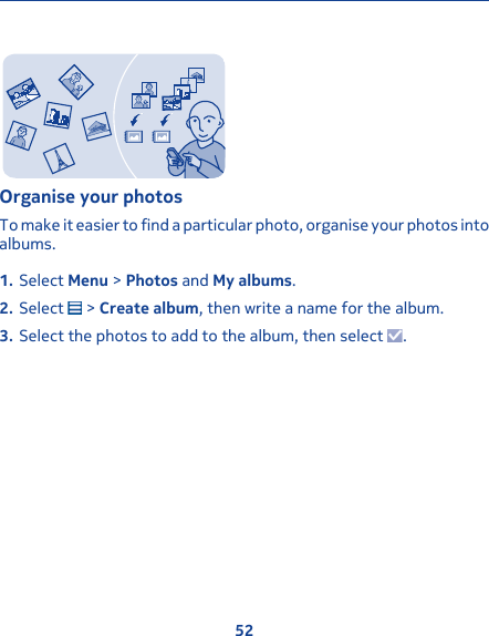 Organise your photosTo make it easier to find a particular photo, organise your photos intoalbums.1. Select Menu &gt; Photos and My albums.2. Select   &gt; Create album, then write a name for the album.3. Select the photos to add to the album, then select  .52