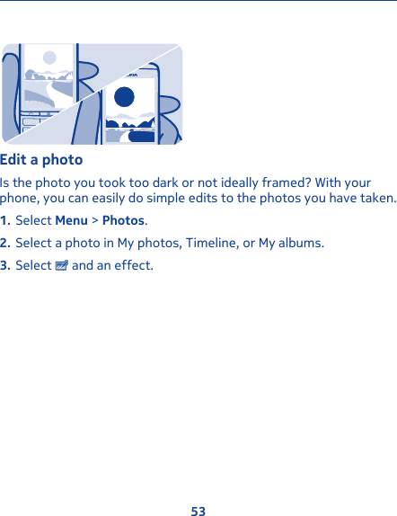 Edit a photoIs the photo you took too dark or not ideally framed? With yourphone, you can easily do simple edits to the photos you have taken.1. Select Menu &gt; Photos.2. Select a photo in My photos, Timeline, or My albums.3. Select   and an effect.53