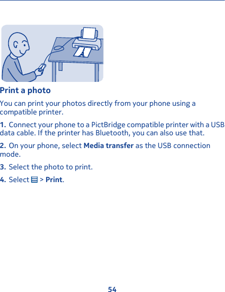 Print a photoYou can print your photos directly from your phone using acompatible printer.1. Connect your phone to a PictBridge compatible printer with a USBdata cable. If the printer has Bluetooth, you can also use that.2. On your phone, select Media transfer as the USB connectionmode.3. Select the photo to print.4. Select   &gt; Print.54