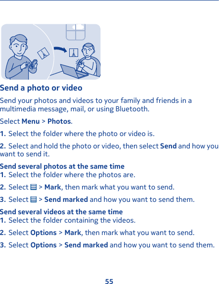 Send a photo or videoSend your photos and videos to your family and friends in amultimedia message, mail, or using Bluetooth.Select Menu &gt; Photos.1. Select the folder where the photo or video is.2. Select and hold the photo or video, then select Send and how youwant to send it.Send several photos at the same time1. Select the folder where the photos are.2. Select   &gt; Mark, then mark what you want to send.3. Select   &gt; Send marked and how you want to send them.Send several videos at the same time1. Select the folder containing the videos.2. Select Options &gt; Mark, then mark what you want to send.3. Select Options &gt; Send marked and how you want to send them.55