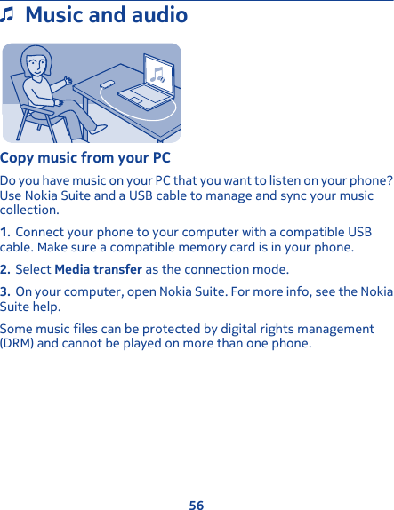 Music and audioCopy music from your PCDo you have music on your PC that you want to listen on your phone?Use Nokia Suite and a USB cable to manage and sync your musiccollection.1. Connect your phone to your computer with a compatible USBcable. Make sure a compatible memory card is in your phone.2. Select Media transfer as the connection mode.3. On your computer, open Nokia Suite. For more info, see the NokiaSuite help.Some music files can be protected by digital rights management(DRM) and cannot be played on more than one phone.56