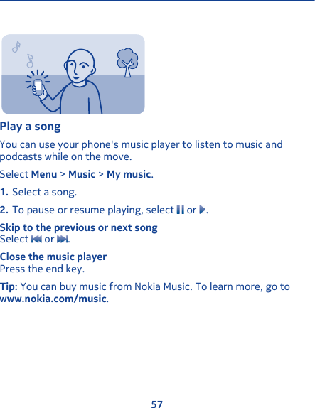 Play a songYou can use your phone&apos;s music player to listen to music andpodcasts while on the move.Select Menu &gt; Music &gt; My music.1. Select a song.2. To pause or resume playing, select   or  .Skip to the previous or next songSelect   or  .Close the music playerPress the end key.Tip: You can buy music from Nokia Music. To learn more, go towww.nokia.com/music.57