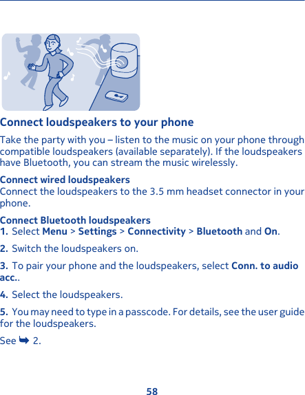 Connect loudspeakers to your phoneTake the party with you – listen to the music on your phone throughcompatible loudspeakers (available separately). If the loudspeakershave Bluetooth, you can stream the music wirelessly.Connect wired loudspeakersConnect the loudspeakers to the 3.5 mm headset connector in yourphone.Connect Bluetooth loudspeakers1. Select Menu &gt; Settings &gt; Connectivity &gt; Bluetooth and On.2. Switch the loudspeakers on.3. To pair your phone and the loudspeakers, select Conn. to audioacc..4. Select the loudspeakers.5. You may need to type in a passcode. For details, see the user guidefor the loudspeakers.See   2.58