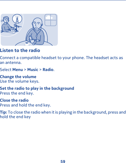 Listen to the radioConnect a compatible headset to your phone. The headset acts asan antenna.Select Menu &gt; Music &gt; Radio.Change the volumeUse the volume keys.Set the radio to play in the backgroundPress the end key.Close the radioPress and hold the end key.Tip: To close the radio when it is playing in the background, press andhold the end key59