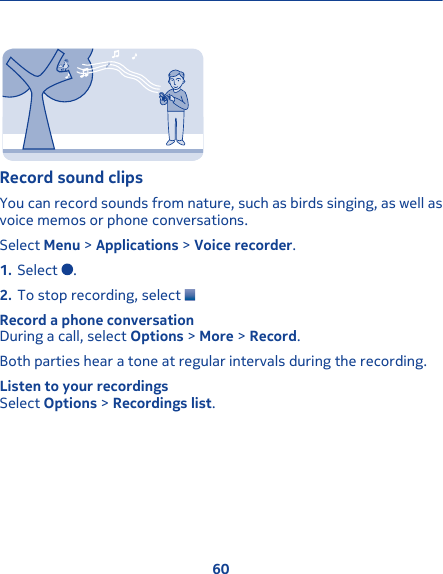 Record sound clipsYou can record sounds from nature, such as birds singing, as well asvoice memos or phone conversations.Select Menu &gt; Applications &gt; Voice recorder.1. Select  .2. To stop recording, select Record a phone conversationDuring a call, select Options &gt; More &gt; Record.Both parties hear a tone at regular intervals during the recording.Listen to your recordingsSelect Options &gt; Recordings list.60