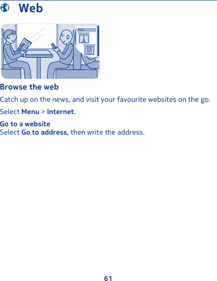  WebParisBrowse the webCatch up on the news, and visit your favourite websites on the go.Select Menu &gt; Internet.Go to a websiteSelect Go to address, then write the address.61