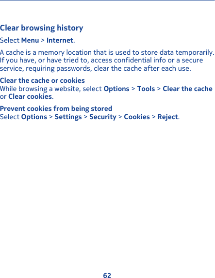 Clear browsing historySelect Menu &gt; Internet.A cache is a memory location that is used to store data temporarily.If you have, or have tried to, access confidential info or a secureservice, requiring passwords, clear the cache after each use.Clear the cache or cookiesWhile browsing a website, select Options &gt; Tools &gt; Clear the cacheor Clear cookies.Prevent cookies from being storedSelect Options &gt; Settings &gt; Security &gt; Cookies &gt; Reject.62