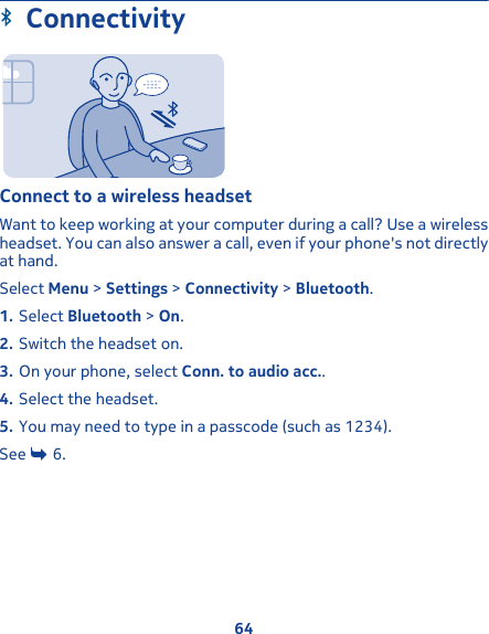 ConnectivityConnect to a wireless headsetWant to keep working at your computer during a call? Use a wirelessheadset. You can also answer a call, even if your phone&apos;s not directlyat hand.Select Menu &gt; Settings &gt; Connectivity &gt; Bluetooth.1. Select Bluetooth &gt; On.2. Switch the headset on.3. On your phone, select Conn. to audio acc..4. Select the headset.5. You may need to type in a passcode (such as 1234).See   6.64