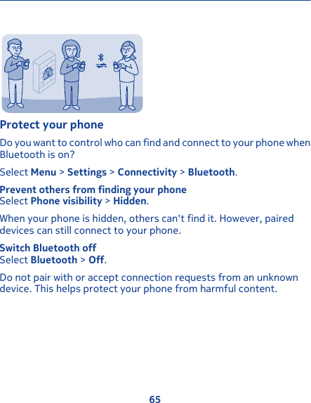 Protect your phoneDo you want to control who can find and connect to your phone whenBluetooth is on?Select Menu &gt; Settings &gt; Connectivity &gt; Bluetooth.Prevent others from finding your phoneSelect Phone visibility &gt; Hidden.When your phone is hidden, others can&apos;t find it. However, paireddevices can still connect to your phone.Switch Bluetooth offSelect Bluetooth &gt; Off.Do not pair with or accept connection requests from an unknowndevice. This helps protect your phone from harmful content.65