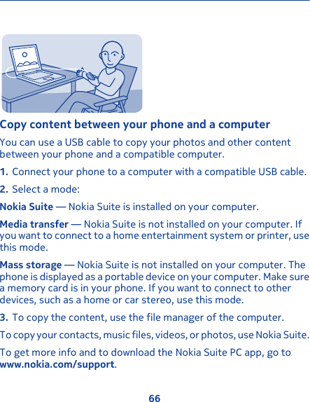 Copy content between your phone and a computerYou can use a USB cable to copy your photos and other contentbetween your phone and a compatible computer.1. Connect your phone to a computer with a compatible USB cable.2. Select a mode:Nokia Suite — Nokia Suite is installed on your computer.Media transfer — Nokia Suite is not installed on your computer. Ifyou want to connect to a home entertainment system or printer, usethis mode.Mass storage — Nokia Suite is not installed on your computer. Thephone is displayed as a portable device on your computer. Make surea memory card is in your phone. If you want to connect to otherdevices, such as a home or car stereo, use this mode.3. To copy the content, use the file manager of the computer.To copy your contacts, music files, videos, or photos, use Nokia Suite.To get more info and to download the Nokia Suite PC app, go towww.nokia.com/support.66