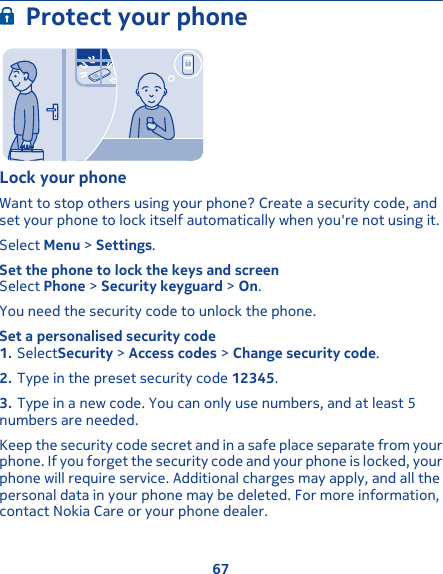 Protect your phoneLock your phoneWant to stop others using your phone? Create a security code, andset your phone to lock itself automatically when you&apos;re not using it.Select Menu &gt; Settings.Set the phone to lock the keys and screenSelect Phone &gt; Security keyguard &gt; On.You need the security code to unlock the phone.Set a personalised security code1. SelectSecurity &gt; Access codes &gt; Change security code.2. Type in the preset security code 12345.3. Type in a new code. You can only use numbers, and at least 5numbers are needed.Keep the security code secret and in a safe place separate from yourphone. If you forget the security code and your phone is locked, yourphone will require service. Additional charges may apply, and all thepersonal data in your phone may be deleted. For more information,contact Nokia Care or your phone dealer.67