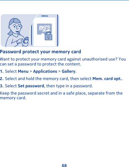 Password protect your memory cardWant to protect your memory card against unauthorised use? Youcan set a password to protect the content.1. Select Menu &gt; Applications &gt; Gallery.2. Select and hold the memory card, then select Mem. card opt..3. Select Set password, then type in a password.Keep the password secret and in a safe place, separate from thememory card.68