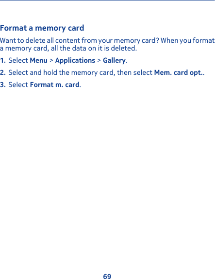 Format a memory cardWant to delete all content from your memory card? When you formata memory card, all the data on it is deleted.1. Select Menu &gt; Applications &gt; Gallery.2. Select and hold the memory card, then select Mem. card opt..3. Select Format m. card.69