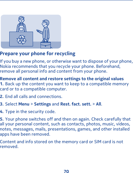 Prepare your phone for recyclingIf you buy a new phone, or otherwise want to dispose of your phone,Nokia recommends that you recycle your phone. Beforehand,remove all personal info and content from your phone.Remove all content and restore settings to the original values1. Back up the content you want to keep to a compatible memorycard or to a compatible computer.2. End all calls and connections.3. Select Menu &gt; Settings and Rest. fact. sett. &gt; All.4. Type in the security code.5. Your phone switches off and then on again. Check carefully thatall your personal content, such as contacts, photos, music, videos,notes, messages, mails, presentations, games, and other installedapps have been removed.Content and info stored on the memory card or SIM card is notremoved.70