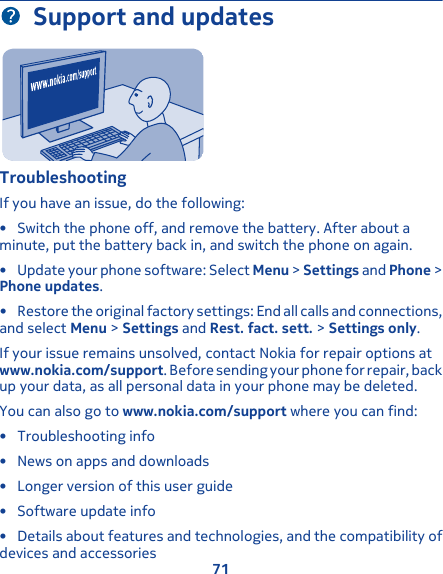 Support and updatesTroubleshootingIf you have an issue, do the following:• Switch the phone off, and remove the battery. After about aminute, put the battery back in, and switch the phone on again.• Update your phone software: Select Menu &gt; Settings and Phone &gt;Phone updates.• Restore the original factory settings: End all calls and connections,and select Menu &gt; Settings and Rest. fact. sett. &gt; Settings only.If your issue remains unsolved, contact Nokia for repair options atwww.nokia.com/support. Before sending your phone for repair, backup your data, as all personal data in your phone may be deleted.You can also go to www.nokia.com/support where you can find:• Troubleshooting info• News on apps and downloads• Longer version of this user guide• Software update info• Details about features and technologies, and the compatibility ofdevices and accessories71