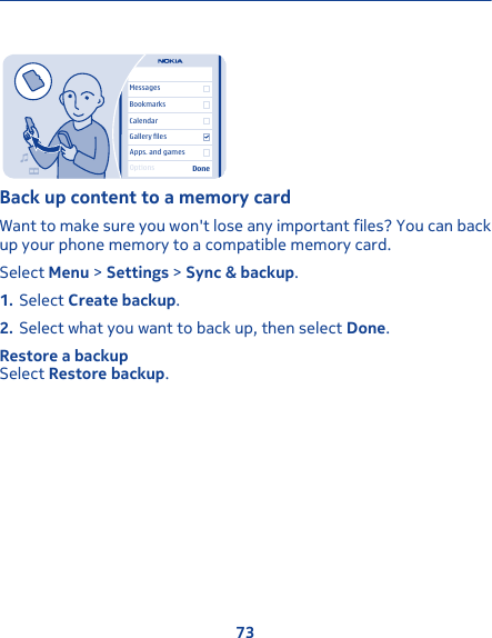 MessagesBookmarksCalendarGallery filesApps. and gamesDoneOptionsBack up content to a memory cardWant to make sure you won&apos;t lose any important files? You can backup your phone memory to a compatible memory card.Select Menu &gt; Settings &gt; Sync &amp; backup.1. Select Create backup.2. Select what you want to back up, then select Done.Restore a backupSelect Restore backup.73