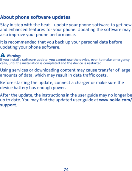 About phone software updates Stay in step with the beat – update your phone software to get newand enhanced features for your phone. Updating the software mayalso improve your phone performance.It is recommended that you back up your personal data beforeupdating your phone software.Warning:If you install a software update, you cannot use the device, even to make emergencycalls, until the installation is completed and the device is restarted.Using services or downloading content may cause transfer of largeamounts of data, which may result in data traffic costs.Before starting the update, connect a charger or make sure thedevice battery has enough power.After the update, the instructions in the user guide may no longer beup to date. You may find the updated user guide at www.nokia.com/support.74