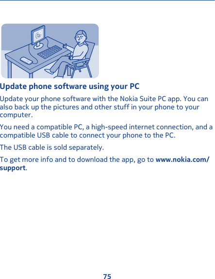 Update phone software using your PCUpdate your phone software with the Nokia Suite PC app. You canalso back up the pictures and other stuff in your phone to yourcomputer.You need a compatible PC, a high-speed internet connection, and acompatible USB cable to connect your phone to the PC.The USB cable is sold separately.To get more info and to download the app, go to www.nokia.com/support.75