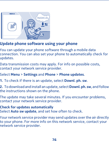 Update phone software using your phoneYou can update your phone software through a mobile dataconnection. You can also set your phone to automatically check forupdates.Data transmission costs may apply. For info on possible costs,contact your network service provider.Select Menu &gt; Settings and Phone &gt; Phone updates.1. To check if there is an update, select Downl. ph. sw.2. To download and install an update, select Downl. ph. sw, and followthe instructions shown on the phone.The update may take several minutes. If you encounter problems,contact your network service provider.Check for updates automaticallySelect Auto sw update, and set how often to check.Your network service provider may send updates over the air directlyto your phone. For more info on this network service, contact yournetwork service provider.76