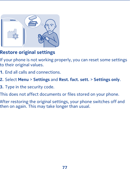 Restore original settingsIf your phone is not working properly, you can reset some settingsto their original values.1. End all calls and connections.2. Select Menu &gt; Settings and Rest. fact. sett. &gt; Settings only.3. Type in the security code.This does not affect documents or files stored on your phone.After restoring the original settings, your phone switches off andthen on again. This may take longer than usual.77