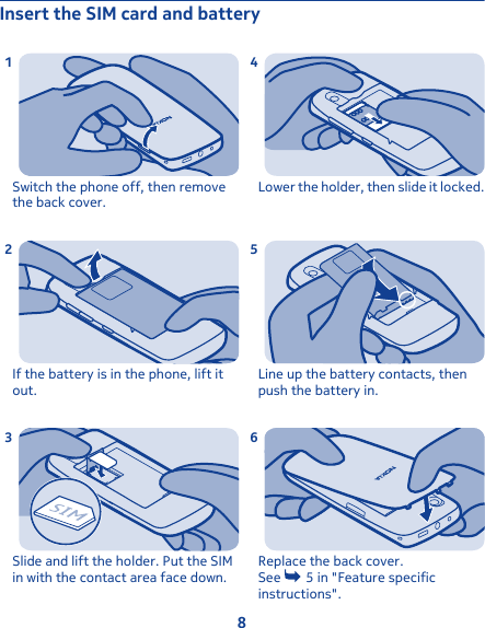 Insert the SIM card and batterySwitch the phone off, then removethe back cover.1If the battery is in the phone, lift itout.2Slide and lift the holder. Put the SIMin with the contact area face down.3Lower the holder, then slide it locked.4Line up the battery contacts, thenpush the battery in.5Replace the back cover.See   5 in &quot;Feature specificinstructions&quot;.68