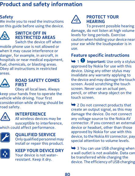 Product and safety informationSafetyWe invite you to read the instructionson this guide before using the device.SWITCH OFF INRESTRICTED AREASSwitch the device off whenmobile phone use is not allowed orwhen it may cause interference ordanger, for example, in aircraft, inhospitals or near medical equipment,fuel, chemicals, or blasting areas.Obey all instructions in restrictedareas.ROAD SAFETY COMESFIRSTObey all local laws. Alwayskeep your hands free to operate thevehicle while driving. Your firstconsideration while driving should beroad safety.INTERFERENCEAll wireless devices may besusceptible to interference,which could affect performance.QUALIFIED SERVICEOnly qualified personnel mayinstall or repair this product.KEEP YOUR DEVICE DRYYour device is not water-resistant. Keep it dry.PROTECT YOURHEARINGTo prevent possible hearingdamage, do not listen at high volumelevels for long periods. Exercisecaution when holding your device nearyour ear while the loudspeaker is inuse.Feature specific instructions 1  Important: Use only a stylusapproved by Nokia for use with thisdevice. Using any other stylus mayinvalidate any warranty applying tothe device and may damage the touchscreen. Avoid scratching the touchscreen. Never use an actual pen,pencil, or other sharp object on thetouch screen. 2 Do not connect products thatcreate an output signal, as this maydamage the device. Do not connectany voltage source to the Nokia AVconnector. If you connect an externaldevice or headset, other than thoseapproved by Nokia for use with thisdevice, to the Nokia AV connector, payspecial attention to volume levels. 3 You can use USB charging whena wall outlet is not available. Data canbe transferred while charging thedevice. The efficiency of USB charging80