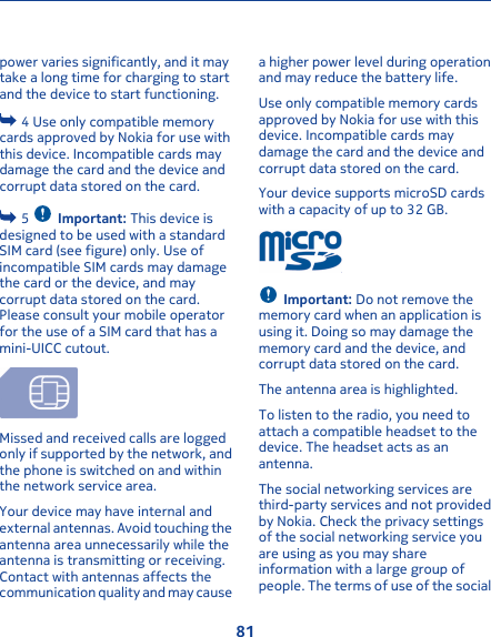 power varies significantly, and it maytake a long time for charging to startand the device to start functioning. 4 Use only compatible memorycards approved by Nokia for use withthis device. Incompatible cards maydamage the card and the device andcorrupt data stored on the card. 5  Important: This device isdesigned to be used with a standardSIM card (see figure) only. Use ofincompatible SIM cards may damagethe card or the device, and maycorrupt data stored on the card.Please consult your mobile operatorfor the use of a SIM card that has amini-UICC cutout.Missed and received calls are loggedonly if supported by the network, andthe phone is switched on and withinthe network service area.Your device may have internal andexternal antennas. Avoid touching theantenna area unnecessarily while theantenna is transmitting or receiving.Contact with antennas affects thecommunication quality and may causea higher power level during operationand may reduce the battery life.Use only compatible memory cardsapproved by Nokia for use with thisdevice. Incompatible cards maydamage the card and the device andcorrupt data stored on the card.Your device supports microSD cardswith a capacity of up to 32 GB.Important: Do not remove thememory card when an application isusing it. Doing so may damage thememory card and the device, andcorrupt data stored on the card.The antenna area is highlighted.To listen to the radio, you need toattach a compatible headset to thedevice. The headset acts as anantenna.The social networking services arethird-party services and not providedby Nokia. Check the privacy settingsof the social networking service youare using as you may shareinformation with a large group ofpeople. The terms of use of the social81