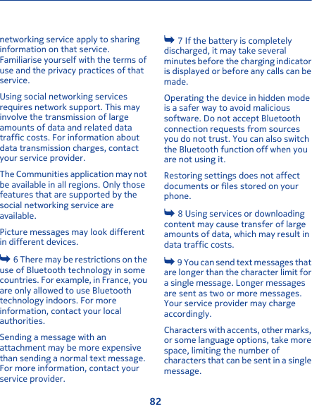 networking service apply to sharinginformation on that service.Familiarise yourself with the terms ofuse and the privacy practices of thatservice.Using social networking servicesrequires network support. This mayinvolve the transmission of largeamounts of data and related datatraffic costs. For information aboutdata transmission charges, contactyour service provider.The Communities application may notbe available in all regions. Only thosefeatures that are supported by thesocial networking service areavailable.Picture messages may look differentin different devices. 6 There may be restrictions on theuse of Bluetooth technology in somecountries. For example, in France, youare only allowed to use Bluetoothtechnology indoors. For moreinformation, contact your localauthorities.Sending a message with anattachment may be more expensivethan sending a normal text message.For more information, contact yourservice provider. 7 If the battery is completelydischarged, it may take severalminutes before the charging indicatoris displayed or before any calls can bemade.Operating the device in hidden modeis a safer way to avoid malicioussoftware. Do not accept Bluetoothconnection requests from sourcesyou do not trust. You can also switchthe Bluetooth function off when youare not using it.Restoring settings does not affectdocuments or files stored on yourphone. 8 Using services or downloadingcontent may cause transfer of largeamounts of data, which may result indata traffic costs. 9 You can send text messages thatare longer than the character limit fora single message. Longer messagesare sent as two or more messages.Your service provider may chargeaccordingly.Characters with accents, other marks,or some language options, take morespace, limiting the number ofcharacters that can be sent in a singlemessage.82