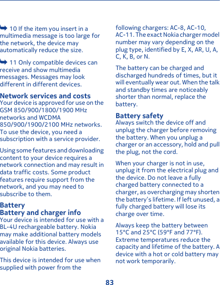  10 If the item you insert in amultimedia message is too large forthe network, the device mayautomatically reduce the size. 11 Only compatible devices canreceive and show multimediamessages. Messages may lookdifferent in different devices.Network services and costsYour device is approved for use on theGSM 850/900/1800/1900 MHznetworks and WCDMA850/900/1900/2100 MHz networks.To use the device, you need asubscription with a service provider.Using some features and downloadingcontent to your device requires anetwork connection and may result indata traffic costs. Some productfeatures require support from thenetwork, and you may need tosubscribe to them.BatteryBattery and charger infoYour device is intended for use with aBL-4U rechargeable battery. Nokiamay make additional battery modelsavailable for this device. Always useoriginal Nokia batteries.This device is intended for use whensupplied with power from thefollowing chargers: AC-8, AC-10,AC-11. The exact Nokia charger modelnumber may vary depending on theplug type, identified by E, X, AR, U, A,C, K, B, or N.The battery can be charged anddischarged hundreds of times, but itwill eventually wear out. When the talkand standby times are noticeablyshorter than normal, replace thebattery.Battery safetyAlways switch the device off andunplug the charger before removingthe battery. When you unplug acharger or an accessory, hold and pullthe plug, not the cord.When your charger is not in use,unplug it from the electrical plug andthe device. Do not leave a fullycharged battery connected to acharger, as overcharging may shortenthe battery’s lifetime. If left unused, afully charged battery will lose itscharge over time.Always keep the battery between15°C and 25°C (59°F and 77°F).Extreme temperatures reduce thecapacity and lifetime of the battery. Adevice with a hot or cold battery maynot work temporarily.83