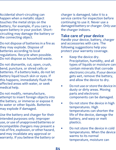 Accidental short-circuiting canhappen when a metallic objecttouches the metal strips on thebattery, for example, if you carry aspare battery in your pocket. Short-circuiting may damage the battery orthe connecting object.Do not dispose of batteries in a fire asthey may explode. Dispose ofbatteries according to localregulations. Recycle when possible.Do not dispose as household waste.Do not dismantle, cut, open, crush,bend, puncture, or shred cells orbatteries. If a battery leaks, do not letbattery liquid touch skin or eyes. Ifthis happens, immediately flush theaffected areas with water, or seekmedical help.Do not modify, remanufacture,attempt to insert foreign objects intothe battery, or immerse or expose itto water or other liquids. Batteriesmay explode if damaged.Use the battery and charger for theirintended purposes only. Improperuse, or use of unapproved batteries orincompatible chargers may present arisk of fire, explosion, or other hazard,and may invalidate any approval orwarranty. If you believe the battery orcharger is damaged, take it to aservice centre for inspection beforecontinuing to use it. Never use adamaged battery or charger. Only usethe charger indoors.Take care of your deviceHandle your device, battery, chargerand accessories with care. Thefollowing suggestions help youprotect your warranty coverage.• Keep the device dry.Precipitation, humidity, and alltypes of liquids or moisture cancontain minerals that corrodeelectronic circuits. If your devicegets wet, remove the battery,and allow the device to dry.• Do not use or store the device industy or dirty areas. Movingparts and electroniccomponents can be damaged.• Do not store the device in hightemperatures. Hightemperatures can shorten thelife of the device, damage thebattery, and warp or meltplastics.• Do not store the device in coldtemperatures. When the devicewarms to its normaltemperature, moisture can84