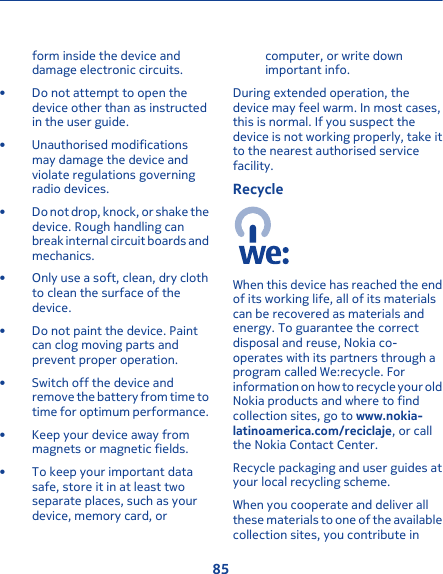 form inside the device anddamage electronic circuits.• Do not attempt to open thedevice other than as instructedin the user guide.• Unauthorised modificationsmay damage the device andviolate regulations governingradio devices.• Do not drop, knock, or shake thedevice. Rough handling canbreak internal circuit boards andmechanics.• Only use a soft, clean, dry clothto clean the surface of thedevice.• Do not paint the device. Paintcan clog moving parts andprevent proper operation.• Switch off the device andremove the battery from time totime for optimum performance.• Keep your device away frommagnets or magnetic fields.• To keep your important datasafe, store it in at least twoseparate places, such as yourdevice, memory card, orcomputer, or write downimportant info.During extended operation, thedevice may feel warm. In most cases,this is normal. If you suspect thedevice is not working properly, take itto the nearest authorised servicefacility.RecycleWhen this device has reached the endof its working life, all of its materialscan be recovered as materials andenergy. To guarantee the correctdisposal and reuse, Nokia co-operates with its partners through aprogram called We:recycle. Forinformation on how to recycle your oldNokia products and where to findcollection sites, go to www.nokia-latinoamerica.com/reciclaje, or callthe Nokia Contact Center.Recycle packaging and user guides atyour local recycling scheme.When you cooperate and deliver allthese materials to one of the availablecollection sites, you contribute in85