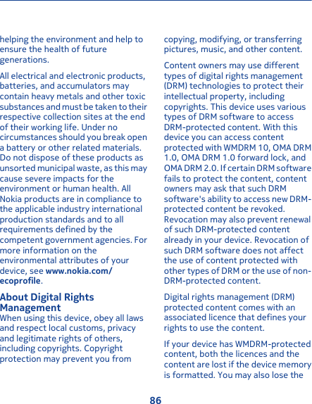 helping the environment and help toensure the health of futuregenerations.All electrical and electronic products,batteries, and accumulators maycontain heavy metals and other toxicsubstances and must be taken to theirrespective collection sites at the endof their working life. Under nocircumstances should you break opena battery or other related materials.Do not dispose of these products asunsorted municipal waste, as this maycause severe impacts for theenvironment or human health. AllNokia products are in compliance tothe applicable industry internationalproduction standards and to allrequirements defined by thecompetent government agencies. Formore information on theenvironmental attributes of yourdevice, see www.nokia.com/ecoprofile.About Digital RightsManagementWhen using this device, obey all lawsand respect local customs, privacyand legitimate rights of others,including copyrights. Copyrightprotection may prevent you fromcopying, modifying, or transferringpictures, music, and other content.Content owners may use differenttypes of digital rights management(DRM) technologies to protect theirintellectual property, includingcopyrights. This device uses varioustypes of DRM software to accessDRM-protected content. With thisdevice you can access contentprotected with WMDRM 10, OMA DRM1.0, OMA DRM 1.0 forward lock, andOMA DRM 2.0. If certain DRM softwarefails to protect the content, contentowners may ask that such DRMsoftware&apos;s ability to access new DRM-protected content be revoked.Revocation may also prevent renewalof such DRM-protected contentalready in your device. Revocation ofsuch DRM software does not affectthe use of content protected withother types of DRM or the use of non-DRM-protected content.Digital rights management (DRM)protected content comes with anassociated licence that defines yourrights to use the content.If your device has WMDRM-protectedcontent, both the licences and thecontent are lost if the device memoryis formatted. You may also lose the86