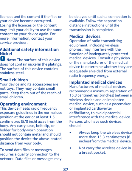 licences and the content if the files onyour device become corrupted.Losing the licences or the contentmay limit your ability to use the samecontent on your device again. Formore information, contact yourservice provider.Additional safety informationNickelNote: The surface of this devicedoes not contain nickel in the platings.The surface of this device containsstainless steel.Small childrenYour device and its accessories arenot toys. They may contain smallparts. Keep them out of the reach ofsmall children.Operating environmentThis device meets radio frequencyexposure guidelines in the normal useposition at the ear or at least 1.5centimetres (5/8 inch) away from thebody. Any carry case, belt clip, orholder for body-worn operationshould not contain metal and shouldposition the device the above-stateddistance from your body.To send data files or messagesrequires a quality connection to thenetwork. Data files or messages maybe delayed until such a connection isavailable. Follow the separationdistance instructions until thetransmission is completed.Medical devicesOperation of radio transmittingequipment, including wirelessphones, may interfere with thefunction of inadequately protectedmedical devices. Consult a physicianor the manufacturer of the medicaldevice to determine whether they areadequately shielded from externalradio frequency energy.Implanted medical devicesManufacturers of medical devicesrecommend a minimum separation of15.3 centimetres (6 inches) between awireless device and an implantedmedical device, such as a pacemakeror implanted cardioverterdefibrillator, to avoid potentialinterference with the medical device.Persons who have such devicesshould:• Always keep the wireless devicemore than 15.3 centimetres (6inches) from the medical device.• Not carry the wireless device ina breast pocket.87