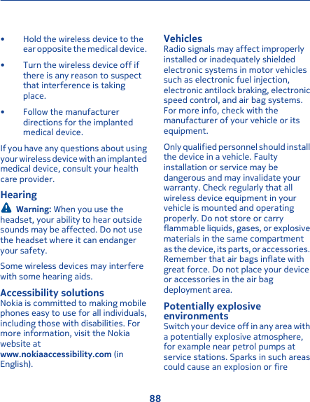 • Hold the wireless device to theear opposite the medical device.• Turn the wireless device off ifthere is any reason to suspectthat interference is takingplace.• Follow the manufacturerdirections for the implantedmedical device.If you have any questions about usingyour wireless device with an implantedmedical device, consult your healthcare provider.HearingWarning: When you use theheadset, your ability to hear outsidesounds may be affected. Do not usethe headset where it can endangeryour safety.Some wireless devices may interferewith some hearing aids.Accessibility solutionsNokia is committed to making mobilephones easy to use for all individuals,including those with disabilities. Formore information, visit the Nokiawebsite atwww.nokiaaccessibility.com (inEnglish).VehiclesRadio signals may affect improperlyinstalled or inadequately shieldedelectronic systems in motor vehiclessuch as electronic fuel injection,electronic antilock braking, electronicspeed control, and air bag systems.For more info, check with themanufacturer of your vehicle or itsequipment.Only qualified personnel should installthe device in a vehicle. Faultyinstallation or service may bedangerous and may invalidate yourwarranty. Check regularly that allwireless device equipment in yourvehicle is mounted and operatingproperly. Do not store or carryflammable liquids, gases, or explosivematerials in the same compartmentas the device, its parts, or accessories.Remember that air bags inflate withgreat force. Do not place your deviceor accessories in the air bagdeployment area.Potentially explosiveenvironmentsSwitch your device off in any area witha potentially explosive atmosphere,for example near petrol pumps atservice stations. Sparks in such areascould cause an explosion or fire88