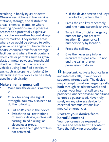 resulting in bodily injury or death.Observe restrictions in fuel servicestations, storage, and distributionareas; chemical plants; or whereblasting operations are in progress.Areas with a potentially explosiveatmosphere are often, but not always,clearly marked. They include areaswhere you would be advised to switchyour vehicle engine off, below deck onboats, chemical transfer or storagefacilities, and where the air containschemicals or particles such as grain,dust, or metal powders. You shouldcheck with the manufacturers ofvehicles using liquefied petroleumgas (such as propane or butane) todetermine if this device can be safelyused in their vicinity.Make an emergency call1Make sure the device is switchedon.2Check for adequate signalstrength. You may also need todo the following:• Put a SIM card in the device.• Switch the call restrictionsoff in your device, such as callbarring, fixed dialling, orclosed user group.• Make sure the flight profile isnot activated.• If the device screen and keysare locked, unlock them.3Press the end key repeatedly,until the home screen is shown.4Type in the official emergencynumber for your presentlocation. Emergency callnumbers vary by location.5Press the call key.6Give the necessary info asaccurately as possible. Do notend the call until givenpermission to do so.Important: Activate both cellularand internet calls, if your devicesupports internet calls. The devicemay attempt to make emergency callsboth through cellular networks andthrough your internet call serviceprovider. Connections in all conditionscannot be guaranteed. Never relysolely on any wireless device foressential communications likemedical emergencies.Protect your device fromharmful contentYour device may be exposed toviruses and other harmful content.Take the following precautions:89