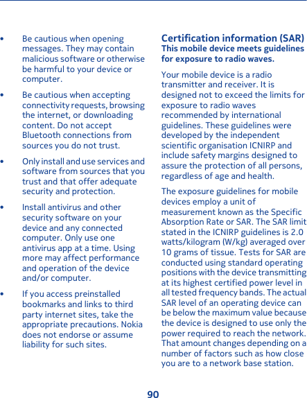 • Be cautious when openingmessages. They may containmalicious software or otherwisebe harmful to your device orcomputer.• Be cautious when acceptingconnectivity requests, browsingthe internet, or downloadingcontent. Do not acceptBluetooth connections fromsources you do not trust.• Only install and use services andsoftware from sources that youtrust and that offer adequatesecurity and protection.• Install antivirus and othersecurity software on yourdevice and any connectedcomputer. Only use oneantivirus app at a time. Usingmore may affect performanceand operation of the deviceand/or computer.• If you access preinstalledbookmarks and links to thirdparty internet sites, take theappropriate precautions. Nokiadoes not endorse or assumeliability for such sites.Certification information (SAR)This mobile device meets guidelinesfor exposure to radio waves.Your mobile device is a radiotransmitter and receiver. It isdesigned not to exceed the limits forexposure to radio wavesrecommended by internationalguidelines. These guidelines weredeveloped by the independentscientific organisation ICNIRP andinclude safety margins designed toassure the protection of all persons,regardless of age and health.The exposure guidelines for mobiledevices employ a unit ofmeasurement known as the SpecificAbsorption Rate or SAR. The SAR limitstated in the ICNIRP guidelines is 2.0watts/kilogram (W/kg) averaged over10 grams of tissue. Tests for SAR areconducted using standard operatingpositions with the device transmittingat its highest certified power level inall tested frequency bands. The actualSAR level of an operating device canbe below the maximum value becausethe device is designed to use only thepower required to reach the network.That amount changes depending on anumber of factors such as how closeyou are to a network base station.90