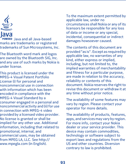  Java and all Java-basedmarks are trademarks or registeredtrademarks of Sun Microsystems, Inc.The Bluetooth word mark and logosare owned by the Bluetooth SIG, Inc.and any use of such marks by Nokia isunder license.This product is licensed under theMPEG-4 Visual Patent PortfolioLicense (i) for personal andnoncommercial use in connectionwith information which has beenencoded in compliance with theMPEG-4 Visual Standard by aconsumer engaged in a personal andnoncommercial activity and (ii) for usein connection with MPEG-4 videoprovided by a licensed video provider.No license is granted or shall beimplied for any other use. Additionalinformation, including that related topromotional, internal, andcommercial uses, may be obtainedfrom MPEG LA, LLC. See http://www.mpegla.com (in English).To the maximum extent permitted byapplicable law, under nocircumstances shall Nokia or any of itslicensors be responsible for any lossof data or income or any special,incidental, consequential or indirectdamages howsoever caused.The contents of this document areprovi de d &quot;as is&quot; . Excep t a s re qu ire d b yapplicable law, no warranties of anykind, either express or implied,including, but not limited to, theimplied warranties of merchantabilityand fitness for a particular purpose,are made in relation to the accuracy,reliability or contents of thisdocument. Nokia reserves the right torevise this document or withdraw it atany time without prior notice.The availability of some features mayvary by region. Please contact youroperator for more details.The availability of products, features,apps, and services may vary by region.For more info, contact your Nokiadealer or your service provider. Thisdevice may contain commodities,technology or software subject toexport laws and regulations from theUS and other countries. Diversioncontrary to law is prohibited.93