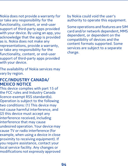 Nokia does not provide a warranty foror take any responsibility for thefunctionality, content, or end-usersupport of third-party apps providedwith your device. By using an app, youacknowledge that the app is providedas is. Nokia does not make anyrepresentations, provide a warranty,or take any responsibility for thefunctionality, content, or end-usersupport of third-party apps providedwith your device.The availability of Nokia services mayvary by region.FCC/INDUSTRY CANADA/MEXICO NOTICEThis device complies with part 15 ofthe FCC rules and Industry Canadalicence-exempt RSS standard(s).Operation is subject to the followingtwo conditions: (1) This device maynot cause harmful interference, and(2) this device must accept anyinterference received, includinginterference that may causeundesired operation. Your device maycause TV or radio interference (forexample, when using a device in closeproximity to receiving equipment). Ifyou require assistance, contact yourlocal service facility. Any changes ormodifications not expressly approvedby Nokia could void the user&apos;sauthority to operate this equipment.Some operations and features are SIMcard and/or network dependent, MMSdependent, or dependent on thecompatibility of devices and thecontent formats supported. Someservices are subject to a separatecharge.94