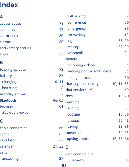 IndexAaccess codes 78accounts 47alarm clock 20alarms 20anniversary entries 22apps 26Bbacking up data 73battery 83charging 10, 11inserting 8birthday entries 22Bluetooth 64, 65browser 61See web browserCcable connection 66cache 62calculator 23calendar 21, 22callsanswering 27call barring 32conference 30emergency 89forwarding 31log 28, 29making 27, 29voicemail 31camerarecording videos 51sending photos and videos 55taking photos 50charging the battery 10, 11, 83chat services (IM) 49clock 19, 20contactsadding 33copying 16, 36groups 35, 42saving 33, 36converter 24, 25copying content 16, 56, 66Ddata connectionsBluetooth 6495